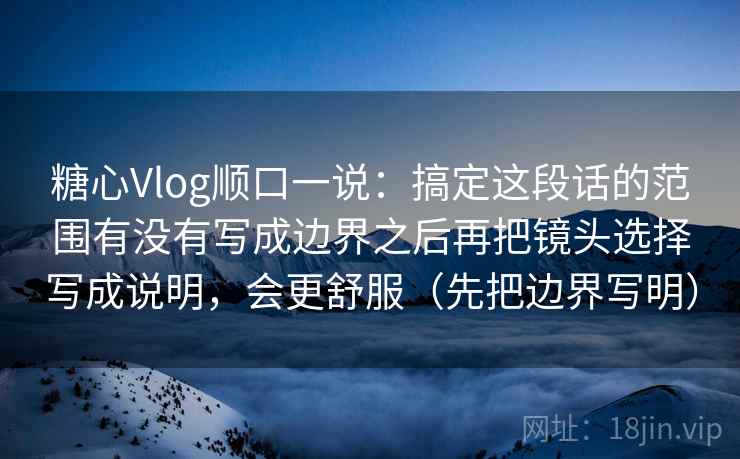 糖心Vlog顺口一说：搞定这段话的范围有没有写成边界之后再把镜头选择写成说明，会更舒服（先把边界写明）
