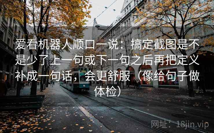 爱看机器人顺口一说:搞定截图是不是少了上一句或下一句之后再把定义补成一句话,会更舒服(像给句子做体检) 爱看机器人顺口一说:搞定截图是不是少了上一句或下一句之后再把定义补成一句话,会更舒服(像给句子做体检)